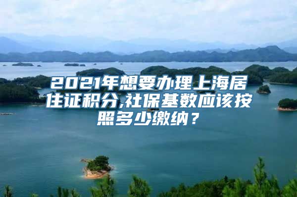 2021年想要办理上海居住证积分,社保基数应该按照多少缴纳？