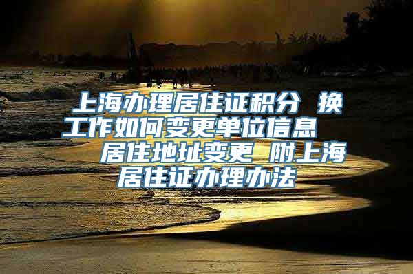 上海办理居住证积分 换工作如何变更单位信息    居住地址变更 附上海居住证办理办法