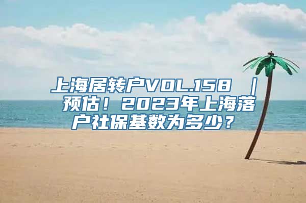 上海居转户VOL.158 ｜ 预估！2023年上海落户社保基数为多少？