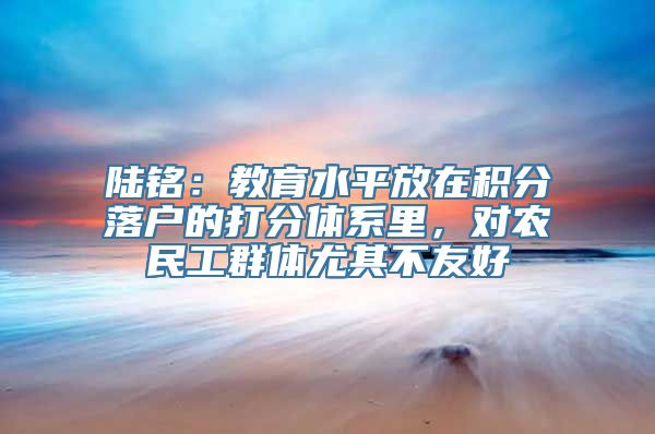 陆铭：教育水平放在积分落户的打分体系里，对农民工群体尤其不友好