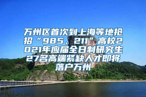 万州区首次到上海等地抢招“985、211”高校2021年应届全日制研究生27名高端紧缺人才即将落户万州