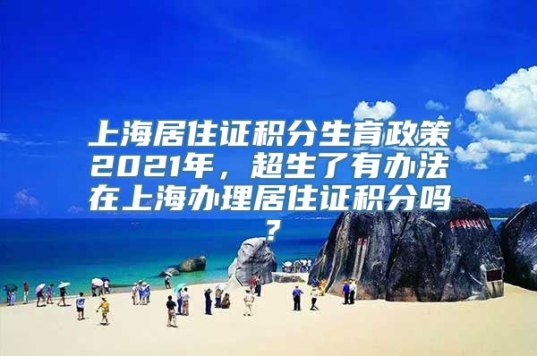 上海居住证积分生育政策2021年，超生了有办法在上海办理居住证积分吗？