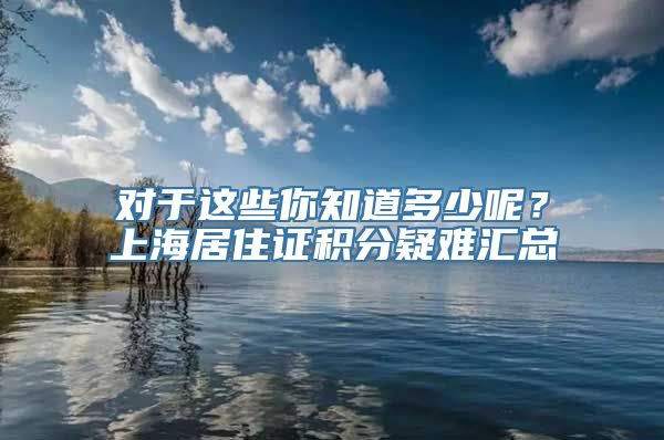 对于这些你知道多少呢？上海居住证积分疑难汇总