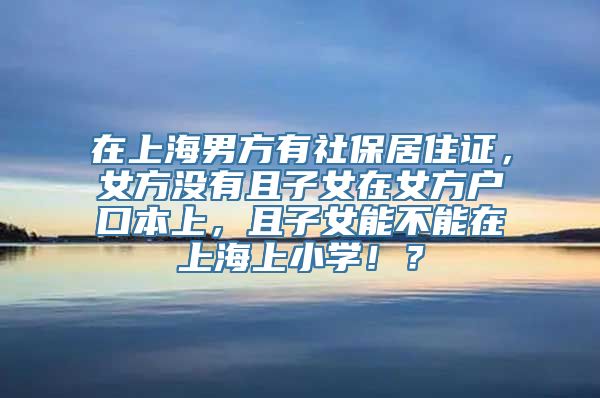 在上海男方有社保居住证，女方没有且子女在女方户口本上，且子女能不能在上海上小学！？