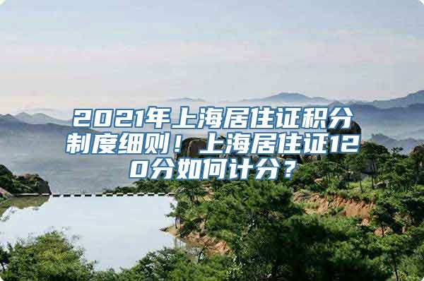 2021年上海居住证积分制度细则！上海居住证120分如何计分？