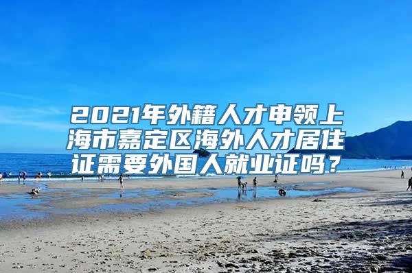 2021年外籍人才申领上海市嘉定区海外人才居住证需要外国人就业证吗？