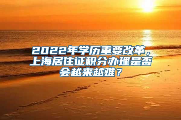 2022年学历重要改革，上海居住证积分办理是否会越来越难？