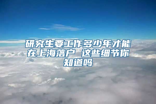 研究生要工作多少年才能在上海落户 这些细节你知道吗