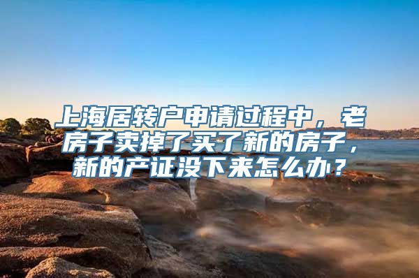 上海居转户申请过程中，老房子卖掉了买了新的房子，新的产证没下来怎么办？