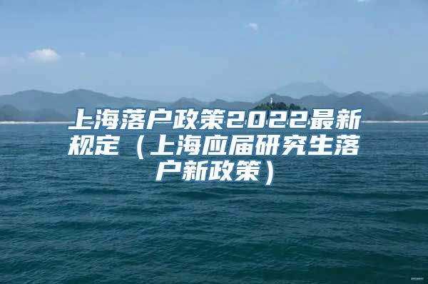 上海落户政策2022最新规定（上海应届研究生落户新政策）