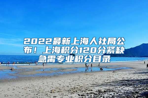 2022最新上海人社局公布！上海积分120分紧缺急需专业积分目录