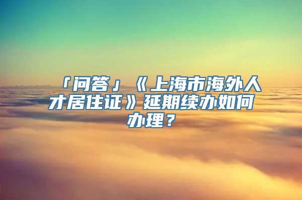 「问答」《上海市海外人才居住证》延期续办如何办理？