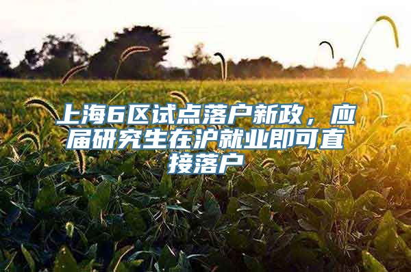 上海6区试点落户新政，应届研究生在沪就业即可直接落户