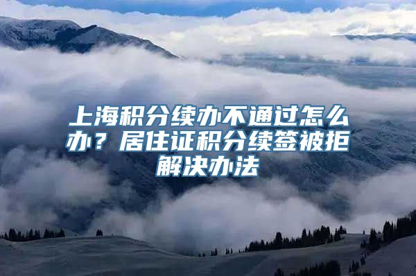 上海积分续办不通过怎么办？居住证积分续签被拒解决办法