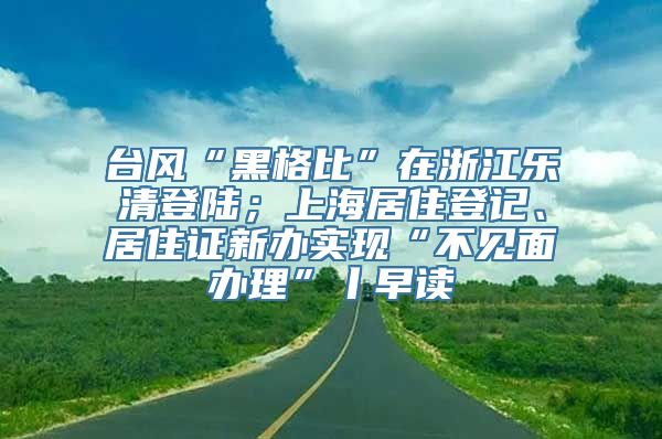 台风“黑格比”在浙江乐清登陆；上海居住登记、居住证新办实现“不见面办理”丨早读