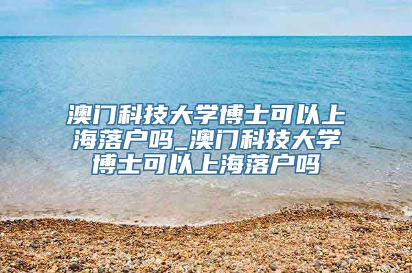 澳门科技大学博士可以上海落户吗_澳门科技大学博士可以上海落户吗