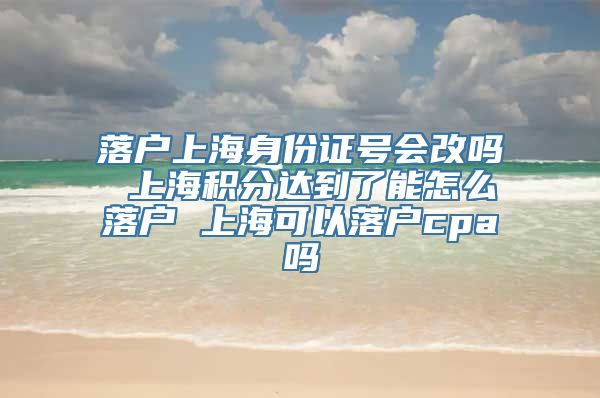 落户上海身份证号会改吗 上海积分达到了能怎么落户 上海可以落户cpa吗