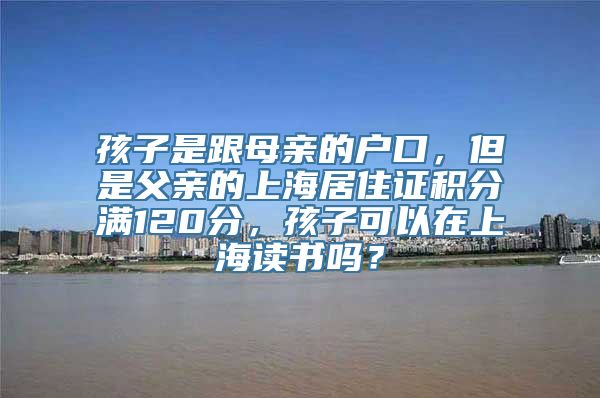 孩子是跟母亲的户口，但是父亲的上海居住证积分满120分，孩子可以在上海读书吗？