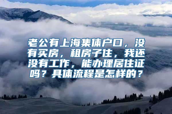 老公有上海集体户口，没有买房，租房子住，我还没有工作，能办理居住证吗？具体流程是怎样的？