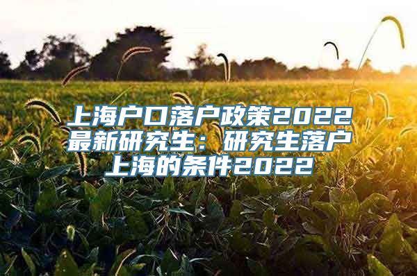 上海户口落户政策2022最新研究生：研究生落户上海的条件2022