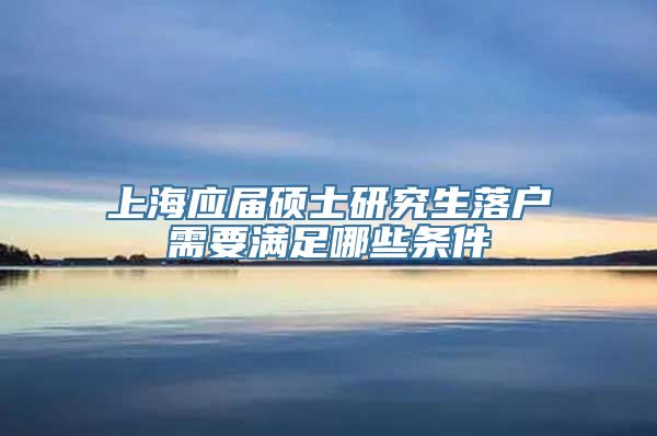 上海应届硕士研究生落户需要满足哪些条件