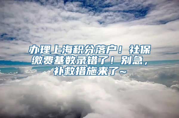 办理上海积分落户！社保缴费基数录错了！别急，补救措施来了~