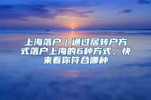 上海落户｜通过居转户方式落户上海的6种方式，快来看你符合哪种