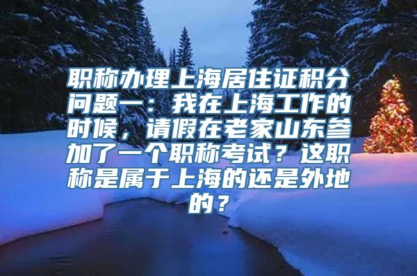 职称办理上海居住证积分问题一：我在上海工作的时候，请假在老家山东参加了一个职称考试？这职称是属于上海的还是外地的？