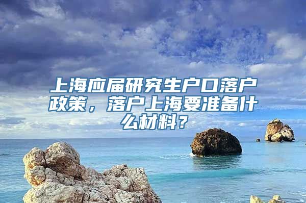 上海应届研究生户口落户政策，落户上海要准备什么材料？