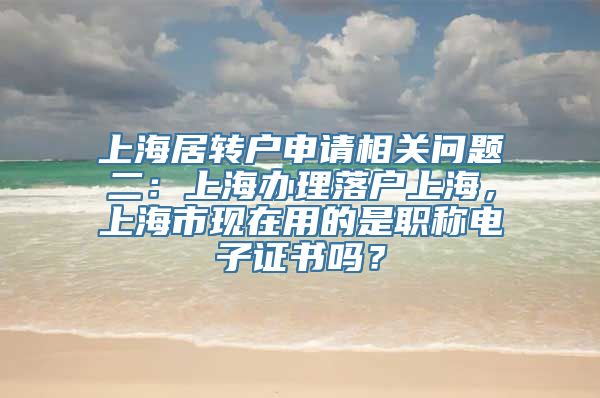 上海居转户申请相关问题二：上海办理落户上海，上海市现在用的是职称电子证书吗？