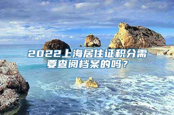 2022上海居住证积分需要查阅档案的吗？