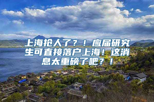 上海抢人了？！应届研究生可直接落户上海！这消息太重磅了吧？！