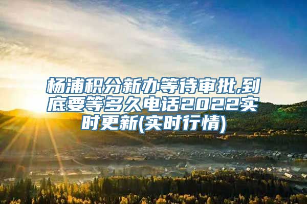 杨浦积分新办等待审批,到底要等多久电话2022实时更新(实时行情)