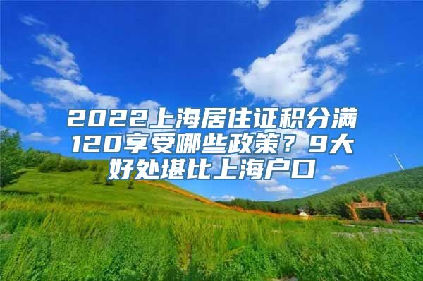 2022上海居住证积分满120享受哪些政策？9大好处堪比上海户口