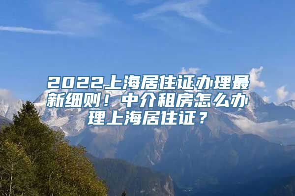 2022上海居住证办理最新细则！中介租房怎么办理上海居住证？