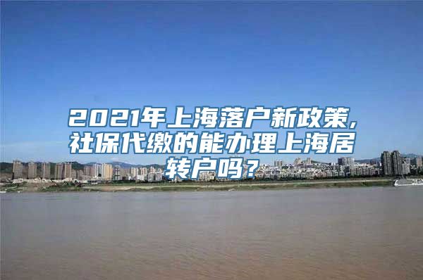 2021年上海落户新政策,社保代缴的能办理上海居转户吗？