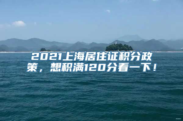 2021上海居住证积分政策，想积满120分看一下！