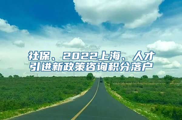 社保、2022上海、人才引进新政策咨询积分落户