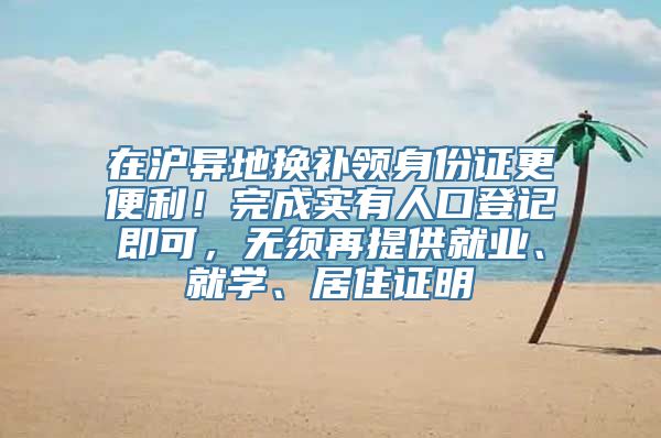 在沪异地换补领身份证更便利！完成实有人口登记即可，无须再提供就业、就学、居住证明