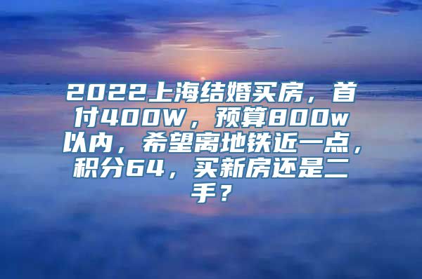 2022上海结婚买房，首付400W，预算800w以内，希望离地铁近一点，积分64，买新房还是二手？