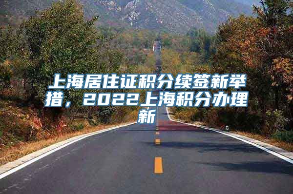 上海居住证积分续签新举措，2022上海积分办理新