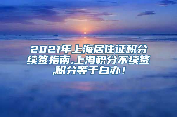 2021年上海居住证积分续签指南,上海积分不续签,积分等于白办！