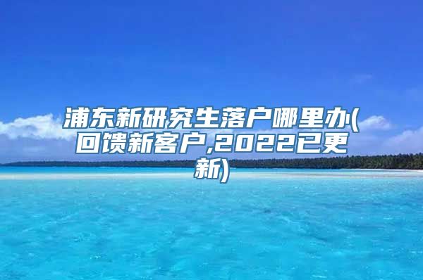 浦东新研究生落户哪里办(回馈新客户,2022已更新)