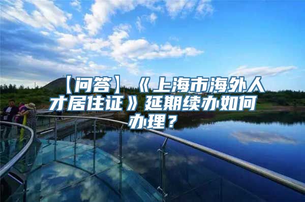 【问答】《上海市海外人才居住证》延期续办如何办理？