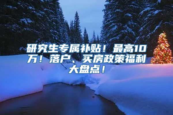 研究生专属补贴！最高10万！落户、买房政策福利大盘点！