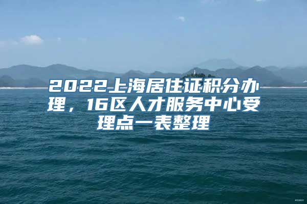 2022上海居住证积分办理，16区人才服务中心受理点一表整理