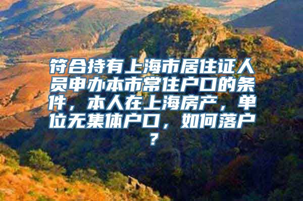 符合持有上海市居住证人员申办本市常住户口的条件，本人在上海房产，单位无集体户口，如何落户？