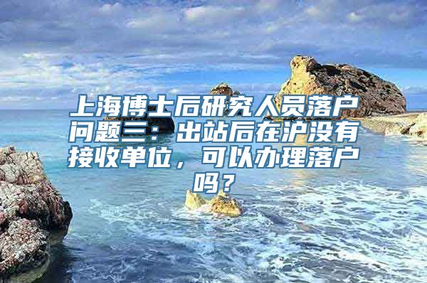 上海博士后研究人员落户问题三：出站后在沪没有接收单位，可以办理落户吗？