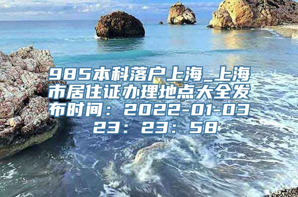 985本科落户上海_上海市居住证办理地点大全发布时间：2022-01-03 23：23：58