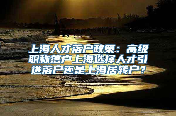 上海人才落户政策：高级职称落户上海选择人才引进落户还是上海居转户？